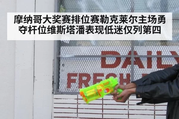 摩纳哥大奖赛排位赛勒克莱尔主场勇夺杆位维斯塔潘表现低迷仅列第四