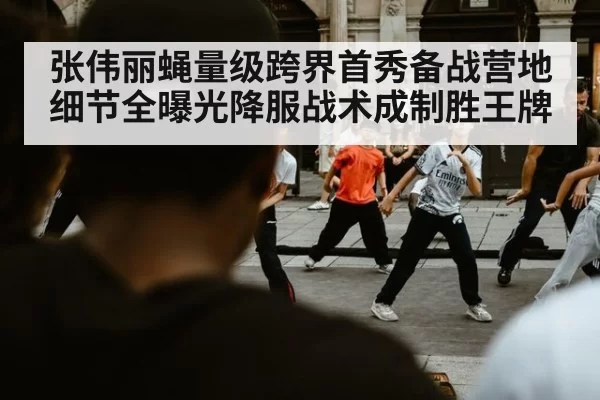 张伟丽蝇量级跨界首秀备战营地细节全曝光降服战术成制胜王牌