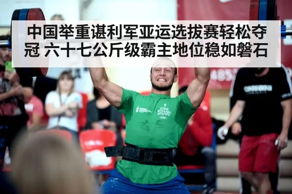 中国举重谌利军亚运选拔赛轻松夺冠 六十七公斤级霸主地位稳如磐石